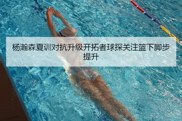 杨瀚森夏训对抗升级开拓者球探关注篮下脚步提升