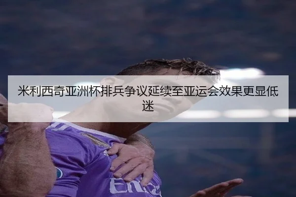 米利西奇亚洲杯排兵争议延续至亚运会效果更显低迷